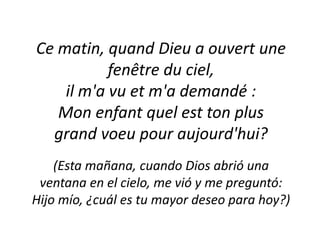 Ce matin, quand Dieu a ouvert une fenêtre du ciel, il m'a vu et m'a demandé :Mon enfant quel est ton plus grand voeu pour aujourd'hui?(Estamañana, cuandoDiosabrióunaventana en el cielo, me vió y me preguntó:Hijomío, ¿cuál es tu mayordeseo para hoy?) 