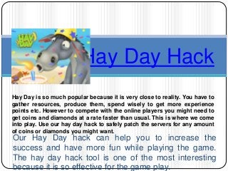 Our Hay Day hack can help you to increase the
success and have more fun while playing the game.
The hay day hack tool is one of the most interesting
because it is so effective for the game play.
Hay Day Hack
Hay Day is so much popular because it is very close to reality. You have to
gather resources, produce them, spend wisely to get more experience
points etc. However to compete with the online players you might need to
get coins and diamonds at a rate faster than usual. This is where we come
into play. Use our hay day hack to safely patch the servers for any amount
of coins or diamonds you might want.
 
