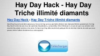 Hay Day Hack - Hay Day
Triche illimité diamants
Hay Day Hack - Hay Day Triche illimité diamants
Hack Day Hay est la dernière astuce pour le jour de Hay qui vous permettra d'obtenir des diamants illimités gratuitement. Ce Hay
Day Hack fonctionne avec tous les systèmes d'exploitation, y compris Mac OS et Windows 8. Je suis sûr que vous aimerez notre
Journée Hay pirater comme on les aime. Ce hack Jour Hay utilise seulement quelques Mo de données Internet, de sorte que vous
pouvez même l'utiliser directement sur votre appareil.

 