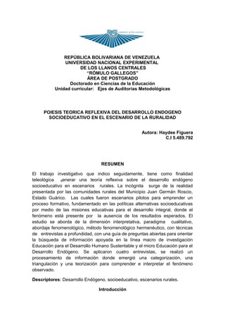 REPÚBLICA BOLIVARIANA DE VENEZUELA
               UNIVERSIDAD NACIONAL EXPERIMENTAL
                      DE LOS LLANOS CENTRALES
                         “RÓMULO GALLEGOS”
                         ÁREA DE POSTGRADO
                 Doctorado en Ciencias de la Educación
           Unidad curricular: Ejes de Auditorias Metodológicas




     POIESIS TEORICA REFLEXIVA DEL DESARROLLO ENDOGENO
       SOCIOEDUCATIVO EN EL ESCENARIO DE LA RURALIDAD


                                                     Autora: Haydee Figuera
                                                               C.I 5.489.792




                                 RESUMEN

El trabajo investigativo que indico seguidamente, tiene como finalidad
teleológica generar una teoría reflexiva sobre el desarrollo endógeno
socioeducativo en escenarios rurales. La incógnita surge de la realidad
presentada por las comunidades rurales del Municipio Juan Germán Roscio,
Estado Guárico. Las cuales fueron escenarios pilotos para emprender un
proceso formativo, fundamentado en las políticas alternativas socioeducativas
por medio de las misiones educativas para el desarrollo integral, donde el
fenómeno está presente por la ausencia de los resultados esperados. El
estudio se aborda de la dimensión interpretativa, paradigma cualitativo,
abordaje fenomenológico, método fenomenológico hermenéutico, con técnicas
de entrevistas a profundidad, con una guía de preguntas abiertas para orientar
la búsqueda de información apoyada en la línea macro de investigación
Educación para el Desarrollo Humano Sustentable y el micro Educación para el
Desarrollo Endógeno. Se aplicaron cuatro entrevistas, se realizó un
procesamiento de información donde emergió una categorización, una
triangulación y una teorización para comprender e interpretar el fenómeno
observado.

Descriptores: Desarrollo Endógeno, socioeducativo, escenarios rurales.

                                Introducción
 