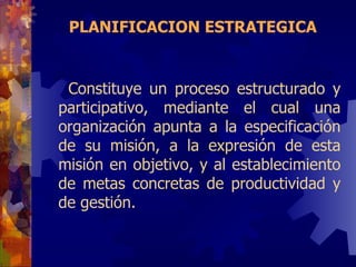 PLANIFICACION ESTRATEGICA Co nstituye un proceso estructurado y participativo, mediante el cual una organización apunta a la especificación de su misión, a la expresión de esta misión en objetivo, y al establecimiento de metas concretas de productividad y de gestión.  