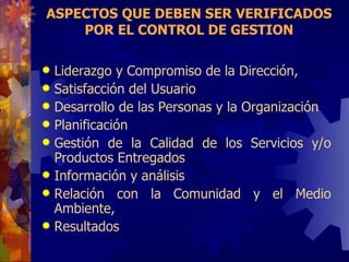 ASPECTOS QUE DEBEN SER VERIFICADOS POR EL CONTROL DE GESTION Liderazgo y Compromiso de la Dirección,  Satisfacción del Usuario Desarrollo de las Personas y la Organización Planificación  Gestión de la Calidad de los Servicios y/o Productos Entregados Información y análisis Relación con la Comunidad y el Medio Ambiente,  Resultados 