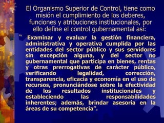 El Organismo Superior de Control,  tiene como misión el cumplimiento de l os deberes, funciones y atribuciones institucionales, por ello   define  el control gubernamental  así:  “   Examinar y evaluar la gestión financiera, administrativa y operativa cumplida por las entidades del sector público y sus servidores sin excepción alguna, y del sector no gubernamental que participa en bienes, rentas y otras prerrogativas de carácter público, verificando legalidad, corrección, transparencia, eficacia y economía en el uso de recursos, pronunciándose sobre la efectividad de los resultados institucionales y estableciendo las responsabilidades inherentes; además, brindar asesoría en la áreas de su competencia”. 