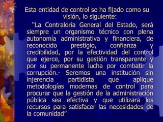 Esta entidad de control se ha fijado como su visión, lo siguiente: “ La Contraloría General del Estado, será siempre un organismo técnico con plena autonomía administrativa y financiera, de reconocido prestigio, confianza y credibilidad, por la efectividad del control que ejerce, por su gestión transparente y por su permanente lucha por combatir la corrupción.- Seremos una institución sin injerencia partidista que aplique metodologías modernas de control para procurar que la gestión de la administración pública sea efectiva y que utilizara los recursos para satisfacer las necesidades de la comunidad ” 
