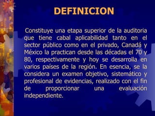 DEFINICION Constituye una etapa superior de la auditoria que tiene cabal aplicabilidad tanto en el sector público como en el privado, Canadá y México la practican desde las décadas el 70 y 80, respectivamente y hoy se desarrolla en varios países de la región.  En  esencia, se la considera un examen objetivo, sistemático y profesional de evidencias, realizado con el fin de proporcionar una evaluación independiente . 