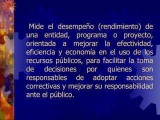 Mide  el desempeño (rendimiento) de una entidad, programa o proyecto, orientada a mejorar la efectividad, eficiencia y economía en el uso de los recursos públicos, para facilitar la toma de decisiones por quienes son responsables de adoptar acciones correctivas y mejorar su responsabilidad ante el público.  