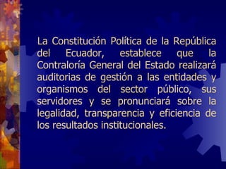La Constitución Política de la República del Ecuador, establece que la Contraloría General del Estado realizará auditor i as de gestión a las entidades y organismos del sector público, sus servidores y se pronunciará sobre la legalidad, transparencia y eficiencia de los resultados institucionales. 