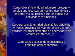 Comprobar si la entidad adquiere, protege y emplea sus recursos de manera   económica y eficiente y si se realizan con eficiencia sus actividades y funciones.   Cerciorarse si la entidad alcanzó los objetivos y metas previstas de manera eficaz y si son eficaces los procedimientos de operación y de controles internos; y,    Conocer las causas de ineficiencias o prácticas antieconómicas.   