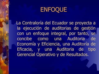 ENFOQUE La Contraloría del Ecuador se proyecta a la ejecución de auditor ia s de gestión con un enfoque integral, por tanto, se concibe como una Auditor i a de Economía y Eficiencia, una Auditoría de Eficacia, y una Auditor i a de tipo Gerencial Operativo y de Resultados. 