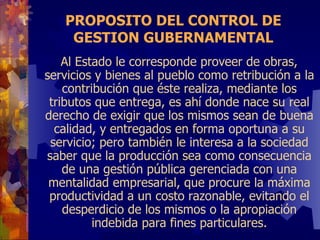 PROPOSITO DEL CONTROL DE GESTION GUBERNAMENTAL Al Estado le corresponde proveer de obras, servicios y bienes al pueblo como retribución a la contribución que éste realiza, mediante los tributos que entrega, es ahí donde nace su real derecho de exigir que los mismos sean de buena calidad, y entregados en forma oportuna a su servicio; pero también le interesa a la sociedad saber que la producción sea como consecuencia de una gestión pública gerenciada con una mentalidad empresarial, que procure la máxima productividad a un costo razonable, evitando el desperdicio de los mismos o la apropiación indebida para fines particulares. 