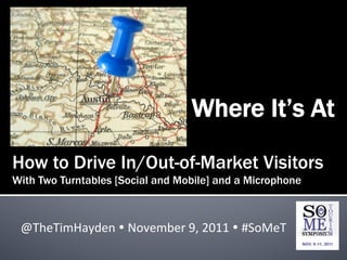 Where It’s At

How to Drive In/Out-of-Market Visitors
With Two Turntables [Social and Mobile] and a Microphone



 @TheTimHayden	
  Ÿ	
  November	
  9,	
  2011	
  Ÿ	
  #SoMeT	
  
 