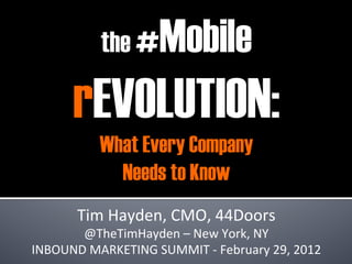 the #        Mobile
         rEVOLUTION:
               What Every Company
                 Needs to Know
                                 	
  
                                  	
  


          Tim	
  Hayden,	
  CMO,	
  44Doors                 	
  
       @TheTimHayden	
  –	
  New	
  York,	
  NY	
  
INBOUND	
  MARKETING	
  SUMMIT	
  -­‐	
  February	
  29,	
  2012	
  
 