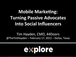  
        Mobile	
  Marke+ng:	
  	
  
    Turning	
  Passive	
  Advocates	
  	
  
      Into	
  Social	
  Inﬂuencers	
  
                                    	
  
                                    	
  
           Tim	
  Hayden,	
  CMO,	
  44Doors                     	
  
@TheTimHayden	
  –	
  February	
  17,	
  2012	
  –	
  Dallas,	
  Texas	
  
 