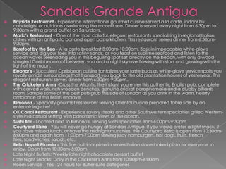 



















Bayside Restaurant - Experience International gourmet cuisine served a la carte, indoor by
candlelight or outdoors overlooking the moonlit sea. Dinner is served every night from 6:30pm to
9:30pm with a grand buffet on Saturdays.
Mario's Restaurant - One of the most colorful, elegant restaurants specializing in regional Italian
dishes with an antipasto bar and open pasta kitchen. This restaurant serves dinner from 6:30pm9:30pm.
Barefoot by the Sea - A la carte breakfast 8:00am-10:00am. Bask in impeccable white-glove
service and dig your toes into satiny sands, as you feast on sublime seafood and listen to the
ocean waves serenading you in this beguiling spot set directly on the beach, with only a woodshingled Caribbean roof between you and a night sky overflowing with stars and glowing with the
light of the moon.
Eleonor's - Succulent Caribbean cuisine tantalizes your taste buds as white-glove service spoils you
royally amidst surroundings that transport you back to the old plantation houses of yesteryear. This
elegant restaurant serves dinner from 6:30pm-9:30pm..
The Cricketer's Arms -Cross the Atlantic the instant you enter this authentic English pub, complete
with carved walls, rich wooden benches, genuine cricket paraphernalia and a clubby billiards
room. Sample some of the best pub grub this side of London as you drink in the warm, hearty
ambiance of this British enclave.
Kimono's - Specialty gourmet restaurant serving Oriental cuisine prepared table side by an
entertaining chef.
OK Corral Restaurant - Experience savory steaks and other Southwestern specialties grilled Westernstyle in a casual setting with panoramic views of the ocean.
Sushi Bar - Located next to Kimono's, serving Sushi specialties from 6:00pm-9:30pm.
Courtyard Bistro - You will never go hungry at Sandals Antigua. If you would prefer a light snack, if
you have missed lunch, or have the midnight munchies, the Courtyard Bistro is open from 10:30am6:00pm and again from 11:00pm-7:00am serving juicy hamburgers, hot dogs, fruits, french
fries, sandwiches, salads, etc.
Bella Napoli Pizzeria - This fine outdoor pizzeria serves Italian stone-baked pizza for everyone to
enjoy. Open from 10:30am-5:00pm.
Late Night Buffets: Weekly late night chocolate dessert buffet
Late Night Snacks: Daily in the Cricketer's Arms from 10:00pm-6:00am
Room Service - Yes - 24 hours for Butler suite categories

 