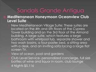 

Mediterranean Honeymoon Oceanview Club
Level Suite
› New Mediterranean Village Suite: These suites are

located on the 4th and 5th floors of the Cypress
Tower building and on the 3rd floor of the Almond
building. A large suite, which features a large
bathroom with whirlpool tub, separate shower and
two wash basins, a four-poster bed, a sitting area
with a desk, and an inviting sofa facing a large flat
screen TV.
› View of ocean, pool and gardens
› Club Level Service- personalized concierge, full size
bottles of wine and liquor in room, club lounge
› 4 Nights $5,116

 