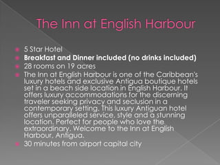 






5 Star Hotel
Breakfast and Dinner included (no drinks included)
28 rooms on 19 acres
The Inn at English Harbour is one of the Caribbean's
luxury hotels and exclusive Antigua boutique hotels
set in a beach side location in English Harbour. It
offers luxury accommodations for the discerning
traveler seeking privacy and seclusion in a
contemporary setting. This luxury Antiguan hotel
offers unparalleled service, style and a stunning
location. Perfect for people who love the
extraordinary. Welcome to the Inn at English
Harbour, Antigua.
30 minutes from airport capital city

 