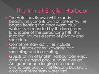 The Hotel has its own white sandy
beach, including its own private jetty. The
beach fronting the clear warm blue
waters, is surrounded by the lush green
landscape of the surrounding hills. This
location induces a sense of privacy and
seclusion.
 Complimentary activities include
tennis, fitness center, kayaking and
snorkeling and laser sailing.
 Guests of Inn at English Harbour can enjoy
an infinity-edged pool, sunbathe on an
Antiguan beach fringing a sailboatanchorage bay, or visit Nelson's Dockyard
on a complimentary water taxi.


 
