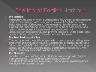 








The Terrace
Restaurant located in main building atop hill. Open-air dining room
and terrace seating with panoramic views of English Harbour.
Fieldstone walls. Ceiling fans. Dinner nightly. Starters such as like
tuna tartare, gazpacho, crab cakes, fish or beer carpaccio, and
risotto. Main courses include beef tenderloin, rack of
lamb, lobster, seared tuna, and prawns tempura. Dress code: long
pants, collared shirts, and closed-toe shoes for men
The Reef Restaurant & Bar
Casual, open-air, beachfront spot with conical wood ceiling, blueand-white seating, fresh flowers. Continental breakfast buffet and
à la carte English/American breakfast daily. Lunch daily featuring
salads, sandwiches, burgers, pizza, pasta, jerk chicken, fish, with
lobster and daily specials in winter season.
The Stone Bar
Located in main building atop hill. Open-air lounge with English
pub ambiance. Casual dress permitted. Open for
cocktails, tropical drinks in evenings. Dinner menu available from
the Stone Terrace restaurant.

 