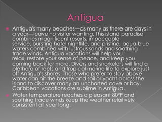 



Antigua's many beaches—as many as there are days in
a year—leave no visitor wanting. This island paradise
combines magnificent resorts, impeccable
service, bursting hotel nightlife, and pristine, aqua-blue
waters combined with lustrous sands and soothing
trade winds. Antigua vacations will help you
relax, restore your sense of peace, and keep you
coming back for more. Divers and snorkelers will find a
plethora of reefs and tropical marine life to explore just
off Antigua's shores. Those who prefer to stay above
water can hit the breeze and sail or yacht across the
island to discover many an uncharted cove or bay.
Caribbean vacations are sublime in Antigua.
Water temperature reaches a pleasant 80°F and
soothing trade winds keep the weather relatively
consistent all year long.

 
