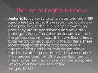 



Junior Suite -Junior Suite, offers approximately 480
square feet of space, these rooms are located in
close proximity to the infinity edged swimming
pool. They are air conditioned and have dark
mahogany floors. The Suites are located on both
the ground and first floors. The lower floor offers a
large verandah leading on to the gardens. These
rooms boast large modern bathroom with
separate toilet and bidet, twin washbasins a
separate walk-in green slate tiled shower and all
the standard amenities. The upper floor rooms
offer a large terrace/balcony and are equipped
similarly and have vaulted ceilings.
4 Nights $5,387

 