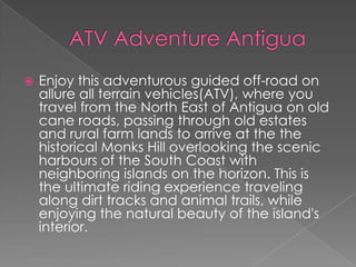 

Enjoy this adventurous guided off-road on
allure all terrain vehicles(ATV), where you
travel from the North East of Antigua on old
cane roads, passing through old estates
and rural farm lands to arrive at the the
historical Monks Hill overlooking the scenic
harbours of the South Coast with
neighboring islands on the horizon. This is
the ultimate riding experience traveling
along dirt tracks and animal trails, while
enjoying the natural beauty of the island's
interior.

 