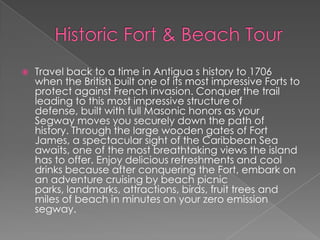 

Travel back to a time in Antigua s history to 1706
when the British built one of its most impressive Forts to
protect against French invasion. Conquer the trail
leading to this most impressive structure of
defense, built with full Masonic honors as your
Segway moves you securely down the path of
history. Through the large wooden gates of Fort
James, a spectacular sight of the Caribbean Sea
awaits, one of the most breathtaking views the island
has to offer. Enjoy delicious refreshments and cool
drinks because after conquering the Fort, embark on
an adventure cruising by beach picnic
parks, landmarks, attractions, birds, fruit trees and
miles of beach in minutes on your zero emission
segway.

 
