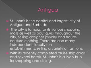 St. John's is the capital and largest city of
Antigua and Barbuda.
 The city is famous for its various shopping
malls as well as boutiques throughout the
city, selling designer jewelry and hautecouture clothing. There are also many
independent, locally run
establishments, selling a variety of fashions.
 With its recently completed cruise ship dock
and several hotels, St. John's is a lively hub
for shopping and dining.


 