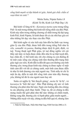 198 • HÃY ĐẾN ĐỂ THẤY
sống lành mạnh và đạt thành trí giác, hành giả chắc chắn sẽ
vượt khỏi tử sinh.(1)
Metta Sutta, Nipata Sutta i.8
(Kinh Từ Bi, Kinh Lời Phật Dạy i.8)	
Bài kinh về lòng từ bi - Karaniya-metta-sutta trong tiếng
Pali- là một trong những bài kinh nổi tiếng nhất của đức Phật.
Kinh này nằm trong những chương cổ nhất trong bộ đại tạng
kinh Pali, kinh Nipata, là kinh được tất cả các nhà học giả coi
như những lời dạy xác thực của đức Phật.
Bài kinh ngắn và xúc tích này bàn đến ba lãnh vực trong
giáo lý của đức Phật, được biết đến trong tiếng Pali như là
sila, samadhi và panna, thường được dịch là giới, định, và
tuệ. Trong thuật ngữ Phật giáo, trí tuệ đồng nghĩa với cái
thấy nội tâm và luôn được nhắc đến như là sự thật tuyệt đối,
hay chân đế, vì thế kinh này chỉ cho chúng ta con đường đi
từ một cuộc sống của chúng sinh tầm thường đến trạng thái
giác ngộ cao siêu. Kinh dẫn ta đến đó qua con đường của tình
thương yêu: trong đoạn kinh này chúng ta được nghe về một
tình cảm đối với tất cả chúng sanh, một tình cảm được diễn
tả như là tình thương của một người mẹ. Tình mẫu tử chỉ là
một ẩn dụ, diễn tả một đời sống tình cảm tràn đầy thương
yêu, không kể đó là của người nam hay nữ.
Sutta có nghĩa là ‘bài thuyết giảng’, metta là ‘từ bi’, và
karaniya là ‘biết thế nào’. Đức Phật không chỉ nói về tình
thương yêu phải như thế nào; Ngài còn hướng dẫn cho chúng
ta các phương cách thực hành. Thực ra, tất cả chúng ta đều
mong muốn thế giới phải như thế nào: không có chiến tranh,
không xung đột, thương yêu và hạnh phúc giữa muôn người…
Những điều tuyệt vời này, chúng ta đều biết quá rõ, nhưng làm
1.ThiềnSưNhấtHạnh.,ThiềnMônNhậtTụng,NXBTônGiáo2000,tr.23.	
 