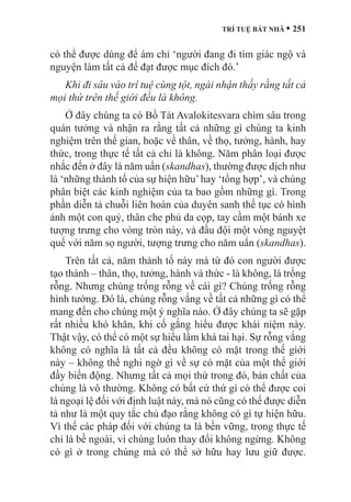 TRÍ TUỆ BÁT NHÃ • 251
có thể được dùng để ám chỉ ‘người đang đi tìm giác ngộ và
nguyện làm tất cả để đạt được mục đích đó.’
Khi đi sâu vào trí tuệ cùng tột, ngài nhận thấy rằng tất cả
mọi thứ trên thế giới đều là không.
Ở đây chúng ta có Bồ Tát Avalokitesvara chìm sâu trong
quán tưởng và nhận ra rằng tất cả những gì chúng ta kinh
nghiệm trên thế gian, hoặc về thân, về thọ, tưởng, hành, hay
thức, trong thực tế tất cả chỉ là không. Năm phân loại được
nhắc đến ở đây là năm uẩn (skandhas), thường được dịch như
là ‘những thành tố của sự hiện hữu’hay ‘tổng hợp’, và chúng
phân biệt các kinh nghiệm của ta bao gồm những gì. Trong
phần diễn tả chuỗi liên hoàn của duyên sanh thế tục có hình
ảnh một con quỷ, thân che phủ da cọp, tay cầm một bánh xe
tượng trưng cho vòng tròn này, và đầu đội một vòng nguyệt
quế với năm sọ người, tượng trưng cho năm uẩn (skandhas).
Trên tất cả, năm thành tố này mà từ đó con người được
tạo thành – thân, thọ, tưởng, hành và thức - là không, là trống
rỗng. Nhưng chúng trống rỗng về cái gì? Chúng trống rỗng
hình tướng. Đó là, chúng rỗng vắng về tất cả những gì có thể
mang đến cho chúng một ý nghĩa nào. Ở đây chúng ta sẽ gặp
rất nhiều khó khăn, khi cố gắng hiểu được khái niệm này.
Thật vậy, có thể có một sự hiểu lầm khá tai hại. Sự rỗng vắng
không có nghĩa là tất cả đều không có mặt trong thế giới
này – không thể nghi ngờ gì về sự có mặt của một thế giới
đầy biến động. Nhưng tất cả mọi thứ trong đó, bản chất của
chúng là vô thường. Không có bất cứ thứ gì có thể được coi
là ngoại lệ đối với định luật này, mà nó cũng có thể được diễn
tả như là một quy tắc chủ đạo rằng không có gì tự hiện hữu.
Vì thế các pháp đối với chúng ta là bền vững, trong thực tế
chỉ là bề ngoài, vì chúng luôn thay đổi không ngừng. Không
có gì ở trong chúng mà có thể sở hữu hay lưu giữ được.
 