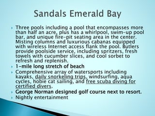  Three pools including a pool that encompasses more
than half an acre, plus has a whirlpool, swim-up pool
bar, and unique fire-pit seating area in the center.
Misting columns and luxurious cabanas equipped
with wireless Internet access flank the pool. Butlers
provide poolside service, including spritzers, fresh
towels with cucumber slices, and cool sorbet to
refresh and replenish.
 1-mile long stretch of beach
 Comprehensive array of watersports including
kayaks, daily snorkeling trips, windsurfing, aqua
cycles, hobie cat sailing, and free scuba diving for
certified divers.
 George Norman designed golf course next to resort.
 Nightly entertainment
 