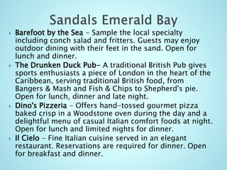  Barefoot by the Sea - Sample the local specialty
including conch salad and fritters. Guests may enjoy
outdoor dining with their feet in the sand. Open for
lunch and dinner.
 The Drunken Duck Pub- A traditional British Pub gives
sports enthusiasts a piece of London in the heart of the
Caribbean, serving traditional British food, from
Bangers & Mash and Fish & Chips to Shepherd's pie.
Open for lunch, dinner and late night.
 Dino's Pizzeria - Offers hand-tossed gourmet pizza
baked crisp in a Woodstone oven during the day and a
delightful menu of casual Italian comfort foods at night.
Open for lunch and limited nights for dinner.
 Il Cielo - Fine Italian cuisine served in an elegant
restaurant. Reservations are required for dinner. Open
for breakfast and dinner.
 