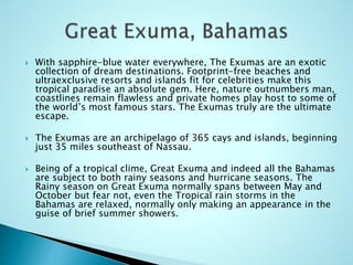  With sapphire-blue water everywhere, The Exumas are an exotic
collection of dream destinations. Footprint-free beaches and
ultraexclusive resorts and islands fit for celebrities make this
tropical paradise an absolute gem. Here, nature outnumbers man,
coastlines remain flawless and private homes play host to some of
the world’s most famous stars. The Exumas truly are the ultimate
escape.
 The Exumas are an archipelago of 365 cays and islands, beginning
just 35 miles southeast of Nassau.
 Being of a tropical clime, Great Exuma and indeed all the Bahamas
are subject to both rainy seasons and hurricane seasons. The
Rainy season on Great Exuma normally spans between May and
October but fear not, even the Tropical rain storms in the
Bahamas are relaxed, normally only making an appearance in the
guise of brief summer showers.
 
