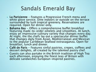  La Parisienne - Features a Progressive French menu and
white glove service. Dine indoors or outside on the terrace
surrounded by lush tropical greenery. Reservations are
required. Open for dinner only.
 Bahama Bay - Offers a comprehensive buffet breakfast
featuring made-to-order omelets and smoothies. At lunch,
enjoy an impressive culinary variety that changes every day.
At night, the the chefs lay out a spectacular dinner buffet
that changes daily from Asian, Mediterranean and Mexican
to the popular Caribbean Seafood extravaganza. Open for
breakfast, lunch and dinner.
 Café de Paris - Features sinful pastries, crepes, coffees and
dessert delights, all created by the talented pastry chef.
 Guests can also partake in the British tradition of High Tea
each afternoon, enjoying the finest teas of Britain with
delicate sandwiches European-inspired pastries.
 
