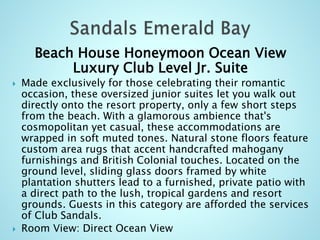 Beach House Honeymoon Ocean View
Luxury Club Level Jr. Suite
 Made exclusively for those celebrating their romantic
occasion, these oversized junior suites let you walk out
directly onto the resort property, only a few short steps
from the beach. With a glamorous ambience that's
cosmopolitan yet casual, these accommodations are
wrapped in soft muted tones. Natural stone floors feature
custom area rugs that accent handcrafted mahogany
furnishings and British Colonial touches. Located on the
ground level, sliding glass doors framed by white
plantation shutters lead to a furnished, private patio with
a direct path to the lush, tropical gardens and resort
grounds. Guests in this category are afforded the services
of Club Sandals.
 Room View: Direct Ocean View
 
