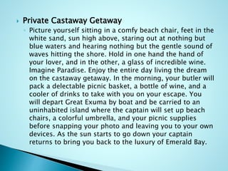  Private Castaway Getaway
◦ Picture yourself sitting in a comfy beach chair, feet in the
white sand, sun high above, staring out at nothing but
blue waters and hearing nothing but the gentle sound of
waves hitting the shore. Hold in one hand the hand of
your lover, and in the other, a glass of incredible wine.
Imagine Paradise. Enjoy the entire day living the dream
on the castaway getaway. In the morning, your butler will
pack a delectable picnic basket, a bottle of wine, and a
cooler of drinks to take with you on your escape. You
will depart Great Exuma by boat and be carried to an
uninhabited island where the captain will set up beach
chairs, a colorful umbrella, and your picnic supplies
before snapping your photo and leaving you to your own
devices. As the sun starts to go down your captain
returns to bring you back to the luxury of Emerald Bay.
 