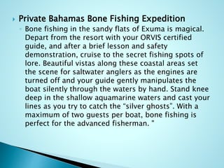  Private Bahamas Bone Fishing Expedition
◦ Bone fishing in the sandy flats of Exuma is magical.
Depart from the resort with your ORVIS certified
guide, and after a brief lesson and safety
demonstration, cruise to the secret fishing spots of
lore. Beautiful vistas along these coastal areas set
the scene for saltwater anglers as the engines are
turned off and your guide gently manipulates the
boat silently through the waters by hand. Stand knee
deep in the shallow aquamarine waters and cast your
lines as you try to catch the “silver ghosts”. With a
maximum of two guests per boat, bone fishing is
perfect for the advanced fisherman. "
 