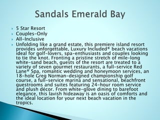  5 Star Resort
 Couples-Only
 All-Inclusive
 Unfolding like a grand estate, this premiere island resort
provides unforgettable, Luxury Included® beach vacations
ideal for golf-lovers, spa-enthusiasts and couples looking
to tie the knot. Fronting a pristine stretch of mile-long
white-sand beach, guests of the resort are treated to a
variety of seven gourmet restaurants, a full-service Red
Lane® Spa, romantic wedding and honeymoon services, an
18-hole Greg Norman-designed championship golf
course, a full-service marina and sensational, beachfront
guestrooms and suites featuring 24-hour room service
and plush décor. From white-glove dining to barefoot
elegance, this lavish hideaway is an oasis of comforts and
the ideal location for your next beach vacation in the
tropics.
 