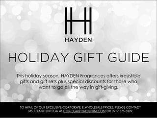 HOLIDAY GIFT GUIDE
 This holiday season, HAYDEN Fragrances offers irresistible
  gifts and gift sets plus special discounts for those who
            want to go all the way in gift-giving.



  TO AVAIL OF OUR EXCLUSIVE CORPORATE & WHOLESALE PRICES, PLEASE CONTACT
       MS. CLAIRE ORTEGA AT CORTEGA@HAYDENTM.COM OR 0917.575.6302
 