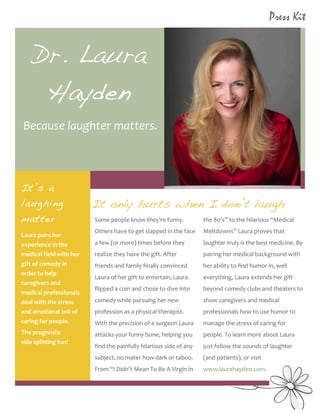 2
1




    	
                                                                                                                                                                              Press Kit
           	
  	
  
                        Dr. Laura
                         Hayden
                Because	
  laughter	
  matters.	
  



           	
  It’s
               	
                        a
             laughing                                                It only hurts when I don’t laugh
             matter                                                  Some	
  people	
  know	
  they’re	
  funny.	
                       the	
  80’s”	
  to	
  the	
  hilarious	
  “Medical	
  
                                                                     Others	
  have	
  to	
  get	
  slapped	
  in	
  the	
  face	
       Meltdowns”	
  Laura	
  proves	
  that	
  
             Laura	
  pairs	
  her	
  
             experience	
  in	
  the	
                               a	
  few	
  (or	
  more)	
  times	
  before	
  they	
               laughter	
  truly	
  is	
  the	
  best	
  medicine.	
  By	
  
             medical	
  field	
  with	
  her	
                       realize	
  they	
  have	
  the	
  gift.	
  After	
                  pairing	
  her	
  medical	
  background	
  with	
  
             gift	
  of	
  comedy	
  in	
                            friends	
  and	
  family	
  finally	
  convinced	
                  her	
  ability	
  to	
  find	
  humor	
  in,	
  well	
  
             order	
  to	
  help	
  
                                                                     Laura	
  of	
  her	
  gift	
  to	
  entertain,	
  Laura	
           everything,	
  Laura	
  extends	
  her	
  gift	
  
             caregivers	
  and	
  
                                                                     flipped	
  a	
  coin	
  and	
  chose	
  to	
  dive	
  into	
        beyond	
  comedy	
  clubs	
  and	
  theaters	
  to	
  
             medical	
  professionals	
  
             deal	
  with	
  the	
  stress	
                         comedy	
  while	
  pursuing	
  her	
  new	
                         show	
  caregivers	
  and	
  medical	
  
             and	
  emotional	
  toll	
  of	
                        profession	
  as	
  a	
  physical	
  therapist.	
                   professionals	
  how	
  to	
  use	
  humor	
  to	
  
             caring	
  for	
  people.	
  	
                          With	
  the	
  precision	
  of	
  a	
  surgeon	
  Laura	
           manage	
  the	
  stress	
  of	
  caring	
  for	
  
             The	
  prognosis:	
  	
  	
  	
  	
  	
  	
  	
  	
     attacks	
  your	
  funny	
  bone,	
  helping	
  you	
               people.	
  To	
  learn	
  more	
  about	
  Laura	
  
             side	
  splitting	
  fun!	
  
                                                                     find	
  the	
  painfully	
  hilarious	
  side	
  of	
  any	
        just	
  follow	
  the	
  sounds	
  of	
  laughter	
  
                                                                     subject,	
  no	
  mater	
  how	
  dark	
  or	
  taboo.	
  	
        (and	
  patients),	
  or	
  visit	
  
                                                                     From	
  “I	
  Didn’t	
  Mean	
  To	
  Be	
  A	
  Virgin	
  in	
     www.laurahayden.com.	
  	
  


    	
  
    	
  
 