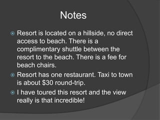 Notes
Resort is located on a hillside, no direct
access to beach. There is a
complimentary shuttle between the
resort to the beach. There is a fee for
beach chairs.
 Resort has one restaurant. Taxi to town
is about $30 round-trip.
 I have toured this resort and the view
really is that incredible!


 
