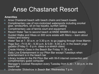 Anse Chastanet Resort
Amenities
 Anse Chastanet beach with beach chairs and beach towels
 Complimentary use of non-motorized watersports including snorkel
gear, windsurfers, sit on top kayaks, sunfish sailing
 Complimentary use of tennis court and equipment
 Resort Water Taxi to second beach at ANSE MAMIN 6 days weekly
 Guided Walks and Hikes on 600 acre estate with Meno – learn about
history and botany
 Water Taxi at 7. 30 a.m. or 3.30 p.m. to go jogging through Anse Mamin
 Yoga Sun - Fri 8.30 – 9.30 a.m. & 5.00 - 6.00 p.m. in the beach yoga
gazebo (Friday 5 - 6 p.m. class is a stretch class)
 Creole History Class in the Beach Bar Friday 11.30 a.m.
 Daily Live Entertainment in our Piton Bar except Tuesdays when
entertainment is in the beach bar
 Library located in the Piti Piton Bar with Wi-fi internet connection and
complimentary guest computer
 Manager's Cocktail Reception every Tuesday from 6.30 - 7.30 p.m. in the
beach bar
 Underwater Slideshow in Beach Bar, Wednesday 7 p.m.

 