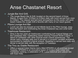Anse Chastanet Resort


Jungle Bar And Grill,
 The Jungle Beach Bar & Grill, located on the second beach of Anse

Mamin, is open from 10:00am to 4:00pm daily with lunch served from noon
to 3:00pm. The relaxed and laid back atmosphere on this exotic soft sand
beach makes the Jungle Grill a favorite with many of our resort guests.


Pitons Lounge And Bar
 Lunch can also be enjoyed at mid hillside level in the Piton lounge, away

from the beach and overlooking the Anse Chastanet bay and coral reefs.


Treehouse Restaurant Dine in the two open air treehouses overlooking lush tropical foliage and

the Caribbean Sea. Celebrating award winning Tropical World Cuisine, a
blend of Caribbean with other tropical world cuisine experiences. The
dinner menu changes daily and is served in a romantic candlelit ambiance,
surrounded by beautiful original artwork. Breakfast is served here daily and
dinner is served daily with the exception of Tuesdays.


The Trou au Diable Restaurant
 Offers a special Indian theme menu titled APSARA on all evenings except

Tuesday. APSARA is an innovative fusion of modern East Indian and
Caribbean cooking, a celebration of St. Lucia historical and cultural ties
with East India.

 