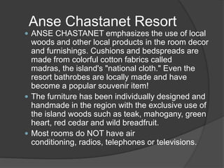 Anse Chastanet Resort
 ANSE CHASTANET emphasizes the use of local

woods and other local products in the room decor
and furnishings. Cushions and bedspreads are
made from colorful cotton fabrics called
madras, the island's "national cloth." Even the
resort bathrobes are locally made and have
become a popular souvenir item!
 The furniture has been individually designed and
handmade in the region with the exclusive use of
the island woods such as teak, mahogany, green
heart, red cedar and wild breadfruit.
 Most rooms do NOT have air
conditioning, radios, telephones or televisions.

 