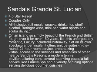 Sandals Grande St. Lucian







4.5 Star Resort
Couples Only
All-Inclusive (all meals, snacks, drinks, top shelf
alcohol, Beringer wine, mini-bar, water sports and
scuba diving.)
On an island so simply beautiful the French and British
fought over it for over 150 years, lies this unforgettably
romantic, Luxury Included® hideaway. Set on its own
spectacular peninsula, it offers unique suites-in-theround, 24-hour room service, breathtaking
vistas, access to the services and amenities of other
nearby Sandals Resorts, a modern tennis
pavilion, alluring bars, several sparkling pools, a fullservice Red Lane® Spa and a variety of dining options
serving delicious gourmet cuisines

 