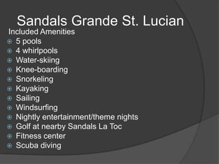 Sandals Grande St. Lucian
Included Amenities
 5 pools
 4 whirlpools
 Water-skiing
 Knee-boarding
 Snorkeling
 Kayaking
 Sailing
 Windsurfing
 Nightly entertainment/theme nights
 Golf at nearby Sandals La Toc
 Fitness center
 Scuba diving

 