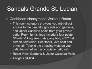 Sandals Grande St. Lucian


Caribbean Honeymoon Walkout Room
 This room category provides you with direct

access to the beautiful grounds and gardens,
and Upper Cascade pools from your private
patio. Room furnishings include a four poster
"Planters" king size mahogany bed, a 37" flat
screen Television, tiled floors, love seat and
armchair. Take in the amazing vista on your
patio furnished with a two-piece patio set.
 Room View: Gardens & Upper Cascade Pools
 4 Nights $4,684

 
