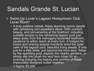 Sandals Grande St. Lucian


Swim-Up Lover’s Lagoon Honeymoon Club
Level Room
 A truly sublime retreat, these stunning rooms dazzle

with refreshing and expedient allure. With comfort,
beauty, and convenience at the forefront, including
suitable access to the refreshing lagoon pool just
steps away from the mahogany-accented bedroom,
opulence is within reach at every turn. A hotspot for
lovers and sharing special moments amid the quiet
calm of the lagoon pool, beautiful living awaits, if only
just for a little while, just beyond the front door. Relax
by the sparkling pool, explore the nearby gardens, or
simply slip into plush his and hers robes for an
evening enjoying the beauty and comfort of these
impeccably designed suites together.
 4 Nights $5,209

 