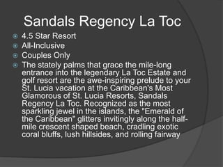 Sandals Regency La Toc





4.5 Star Resort
All-Inclusive
Couples Only
The stately palms that grace the mile-long
entrance into the legendary La Toc Estate and
golf resort are the awe-inspiring prelude to your
St. Lucia vacation at the Caribbean's Most
Glamorous of St. Lucia Resorts, Sandals
Regency La Toc. Recognized as the most
sparkling jewel in the islands, the "Emerald of
the Caribbean" glitters invitingly along the halfmile crescent shaped beach, cradling exotic
coral bluffs, lush hillsides, and rolling fairway

 