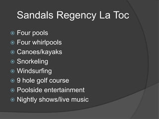Sandals Regency La Toc
Four pools
 Four whirlpools
 Canoes/kayaks
 Snorkeling
 Windsurfing
 9 hole golf course
 Poolside entertainment
 Nightly shows/live music


 