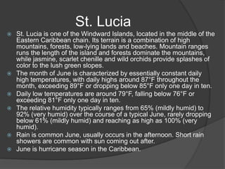 St. Lucia










St. Lucia is one of the Windward Islands, located in the middle of the
Eastern Caribbean chain. Its terrain is a combination of high
mountains, forests, low-lying lands and beaches. Mountain ranges
runs the length of the island and forests dominate the mountains,
while jasmine, scarlet chenille and wild orchids provide splashes of
color to the lush green slopes.
The month of June is characterized by essentially constant daily
high temperatures, with daily highs around 87°F throughout the
month, exceeding 89°F or dropping below 85°F only one day in ten.
Daily low temperatures are around 79°F, falling below 76°F or
exceeding 81°F only one day in ten.
The relative humidity typically ranges from 65% (mildly humid) to
92% (very humid) over the course of a typical June, rarely dropping
below 61% (mildly humid) and reaching as high as 100% (very
humid).
Rain is common June, usually occurs in the afternoon. Short rain
showers are common with sun coming out after.
June is hurricane season in the Caribbean.

 